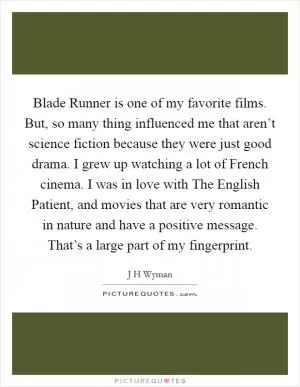 Blade Runner is one of my favorite films. But, so many thing influenced me that aren’t science fiction because they were just good drama. I grew up watching a lot of French cinema. I was in love with The English Patient, and movies that are very romantic in nature and have a positive message. That’s a large part of my fingerprint Picture Quote #1