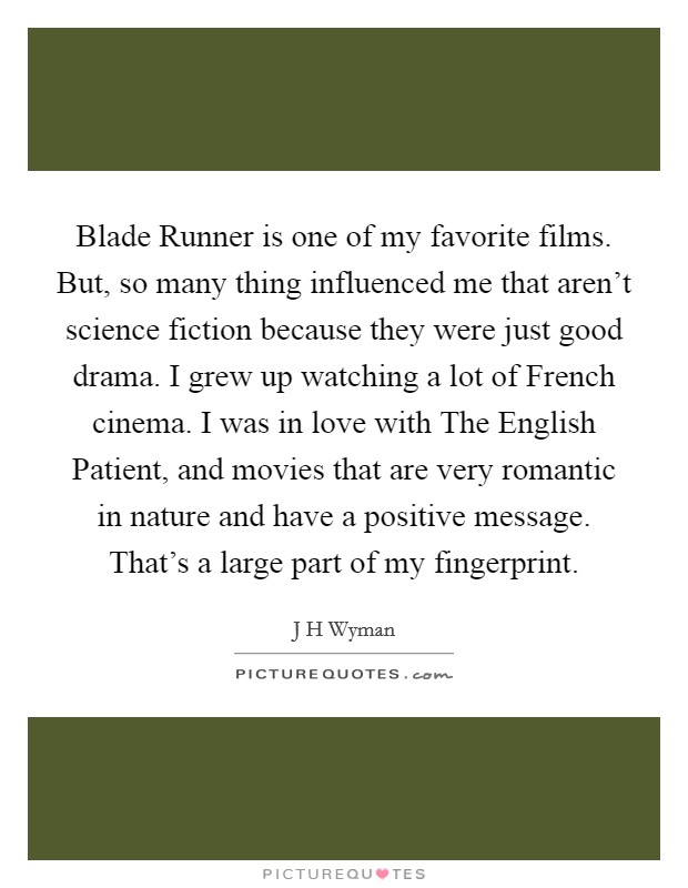 Blade Runner is one of my favorite films. But, so many thing influenced me that aren't science fiction because they were just good drama. I grew up watching a lot of French cinema. I was in love with The English Patient, and movies that are very romantic in nature and have a positive message. That's a large part of my fingerprint. Picture Quote #1