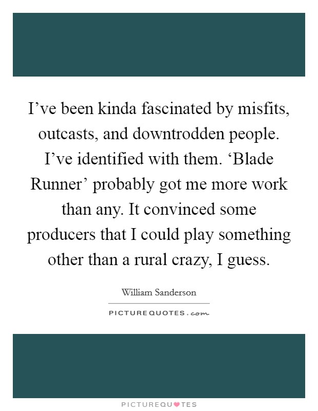I've been kinda fascinated by misfits, outcasts, and downtrodden people. I've identified with them. ‘Blade Runner' probably got me more work than any. It convinced some producers that I could play something other than a rural crazy, I guess. Picture Quote #1