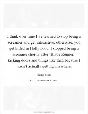 I think over time I’ve learned to stop being a screamer and get interactive; otherwise, you get killed in Hollywood. I stopped being a screamer shortly after ‘Blade Runner,’ kicking doors and things like that, because I wasn’t actually getting anywhere Picture Quote #1