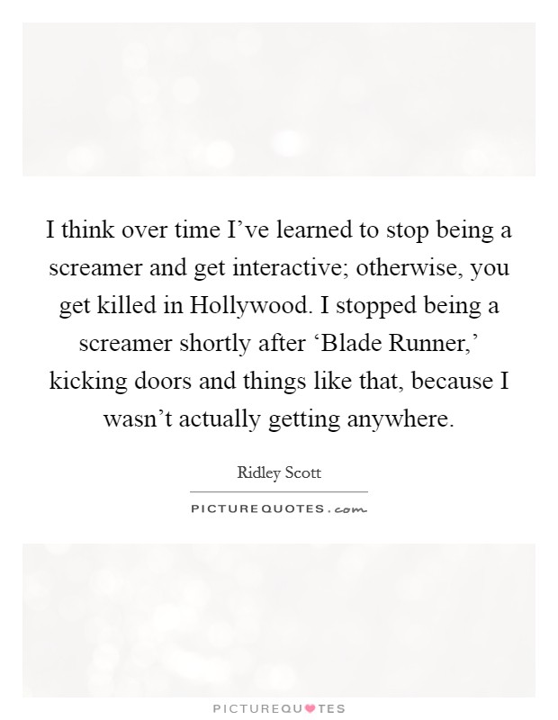 I think over time I've learned to stop being a screamer and get interactive; otherwise, you get killed in Hollywood. I stopped being a screamer shortly after ‘Blade Runner,' kicking doors and things like that, because I wasn't actually getting anywhere. Picture Quote #1