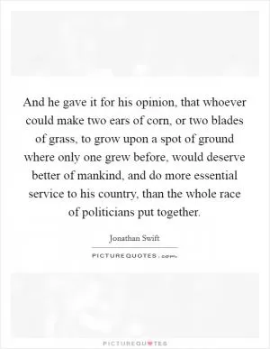 And he gave it for his opinion, that whoever could make two ears of corn, or two blades of grass, to grow upon a spot of ground where only one grew before, would deserve better of mankind, and do more essential service to his country, than the whole race of politicians put together Picture Quote #1