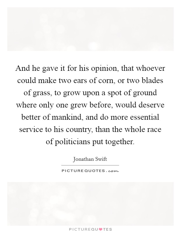 And he gave it for his opinion, that whoever could make two ears of corn, or two blades of grass, to grow upon a spot of ground where only one grew before, would deserve better of mankind, and do more essential service to his country, than the whole race of politicians put together. Picture Quote #1