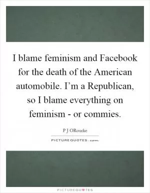 I blame feminism and Facebook for the death of the American automobile. I’m a Republican, so I blame everything on feminism - or commies Picture Quote #1