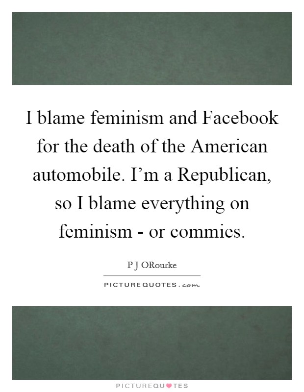 I blame feminism and Facebook for the death of the American automobile. I'm a Republican, so I blame everything on feminism - or commies. Picture Quote #1