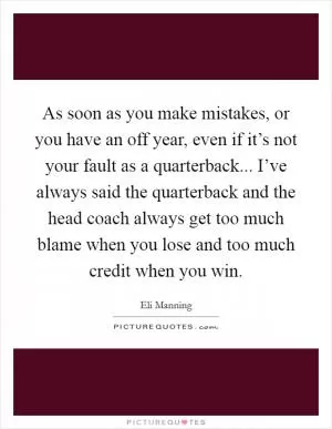 As soon as you make mistakes, or you have an off year, even if it’s not your fault as a quarterback... I’ve always said the quarterback and the head coach always get too much blame when you lose and too much credit when you win Picture Quote #1