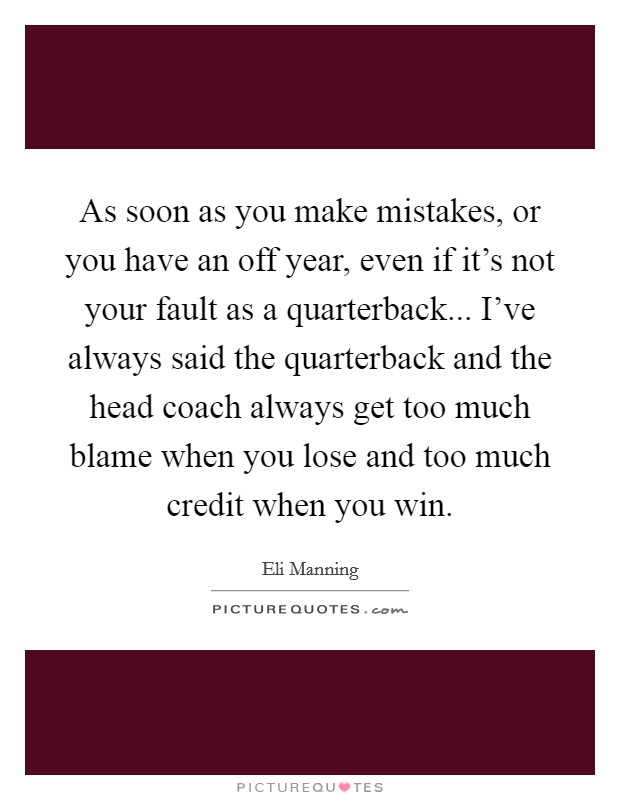 As soon as you make mistakes, or you have an off year, even if it's not your fault as a quarterback... I've always said the quarterback and the head coach always get too much blame when you lose and too much credit when you win. Picture Quote #1