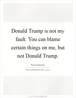 Donald Trump is not my fault. You can blame certain things on me, but not Donald Trump Picture Quote #1