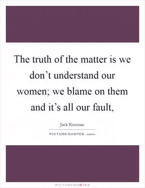 The truth of the matter is we don’t understand our women; we blame on them and it’s all our fault, Picture Quote #1