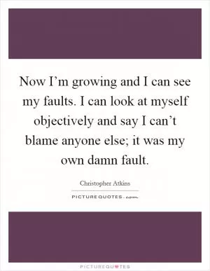 Now I’m growing and I can see my faults. I can look at myself objectively and say I can’t blame anyone else; it was my own damn fault Picture Quote #1