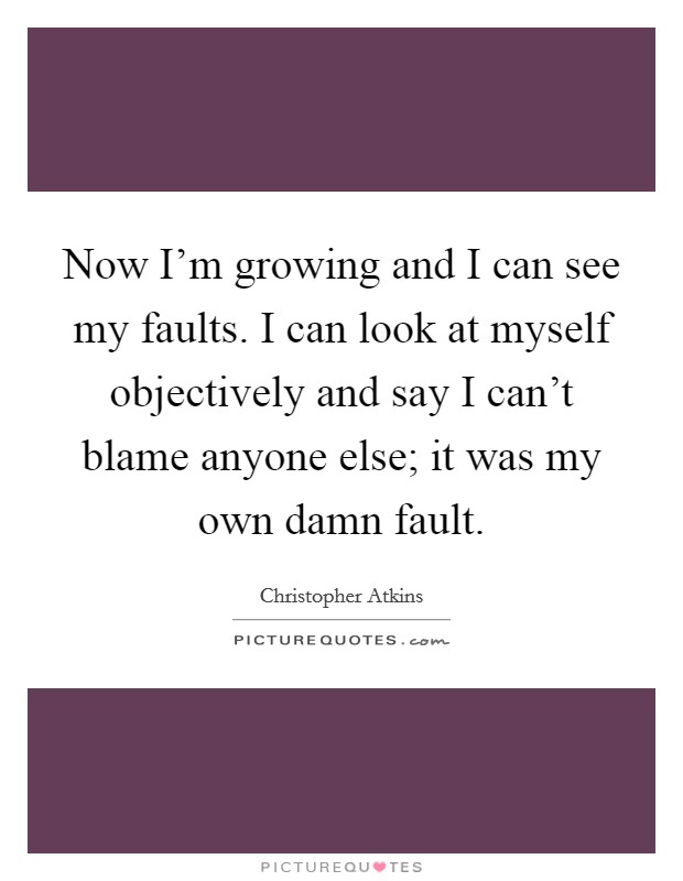 Now I'm growing and I can see my faults. I can look at myself objectively and say I can't blame anyone else; it was my own damn fault. Picture Quote #1