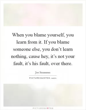 When you blame yourself, you learn from it. If you blame someone else, you don’t learn nothing, cause hey, it’s not your fault, it’s his fault, over there Picture Quote #1