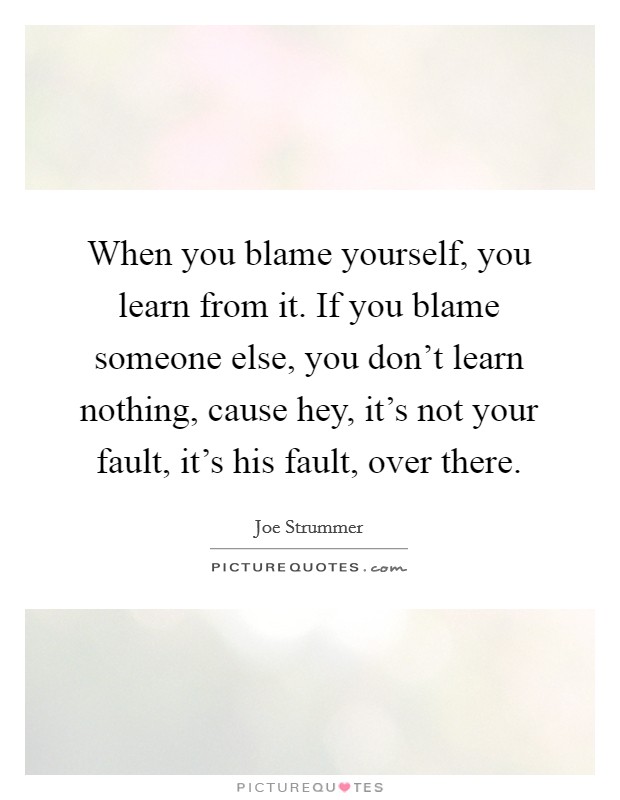 When you blame yourself, you learn from it. If you blame someone else, you don't learn nothing, cause hey, it's not your fault, it's his fault, over there. Picture Quote #1