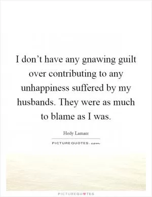 I don’t have any gnawing guilt over contributing to any unhappiness suffered by my husbands. They were as much to blame as I was Picture Quote #1