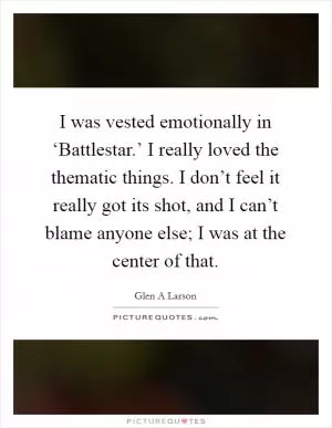 I was vested emotionally in ‘Battlestar.’ I really loved the thematic things. I don’t feel it really got its shot, and I can’t blame anyone else; I was at the center of that Picture Quote #1