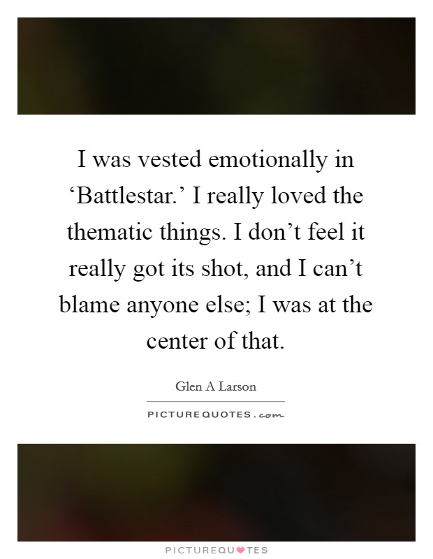 I was vested emotionally in ‘Battlestar.' I really loved the thematic things. I don't feel it really got its shot, and I can't blame anyone else; I was at the center of that. Picture Quote #1