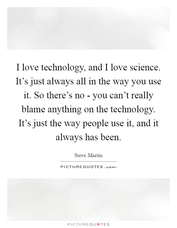 I love technology, and I love science. It's just always all in the way you use it. So there's no - you can't really blame anything on the technology. It's just the way people use it, and it always has been. Picture Quote #1