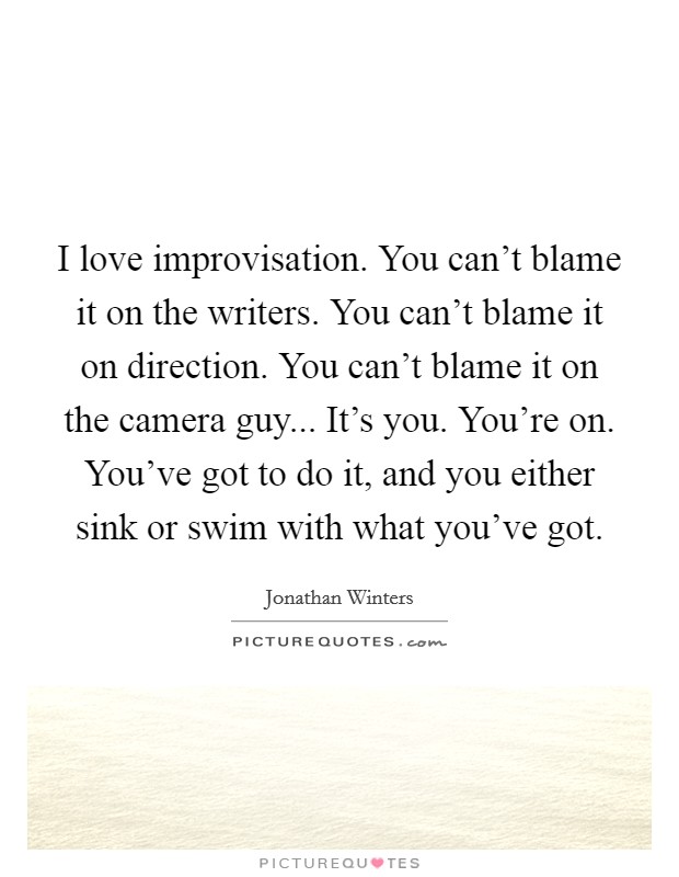 I love improvisation. You can't blame it on the writers. You can't blame it on direction. You can't blame it on the camera guy... It's you. You're on. You've got to do it, and you either sink or swim with what you've got. Picture Quote #1