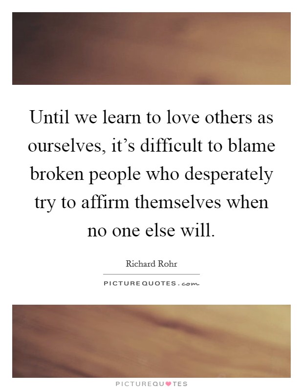 Until we learn to love others as ourselves, it's difficult to blame broken people who desperately try to affirm themselves when no one else will. Picture Quote #1