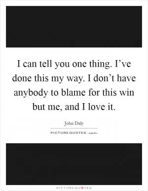 I can tell you one thing. I’ve done this my way. I don’t have anybody to blame for this win but me, and I love it Picture Quote #1