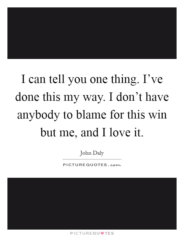 I can tell you one thing. I've done this my way. I don't have anybody to blame for this win but me, and I love it. Picture Quote #1