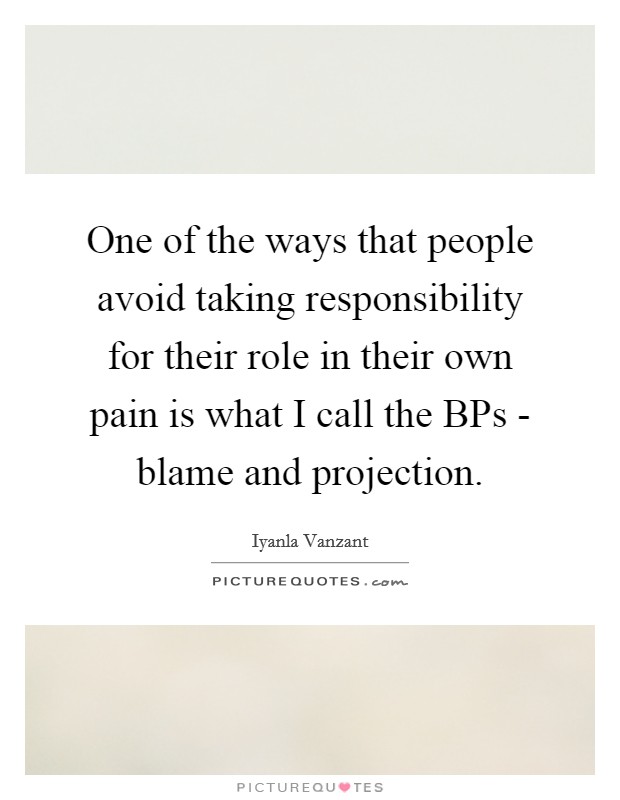 One of the ways that people avoid taking responsibility for their role in their own pain is what I call the BPs - blame and projection. Picture Quote #1