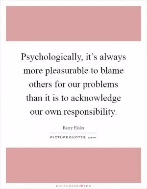 Psychologically, it’s always more pleasurable to blame others for our problems than it is to acknowledge our own responsibility Picture Quote #1