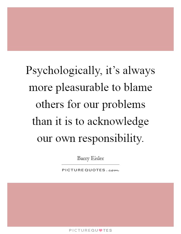 Psychologically, it's always more pleasurable to blame others for our problems than it is to acknowledge our own responsibility. Picture Quote #1