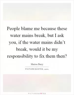 People blame me because these water mains break, but I ask you, if the water mains didn’t break, would it be my responsibility to fix them then? Picture Quote #1