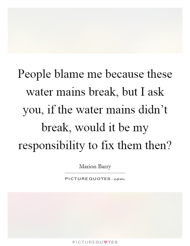 People blame me because these water mains break, but I ask you, if the water mains didn't break, would it be my responsibility to fix them then? Picture Quote #1