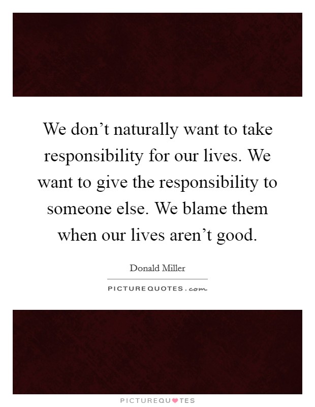 We don't naturally want to take responsibility for our lives. We want to give the responsibility to someone else. We blame them when our lives aren't good. Picture Quote #1
