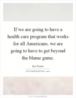 If we are going to have a health care program that works for all Americans, we are going to have to get beyond the blame game Picture Quote #1