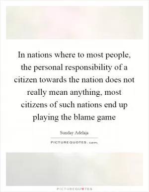 In nations where to most people, the personal responsibility of a citizen towards the nation does not really mean anything, most citizens of such nations end up playing the blame game Picture Quote #1
