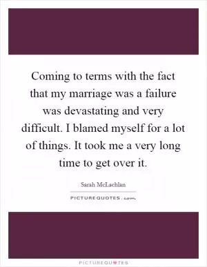 Coming to terms with the fact that my marriage was a failure was devastating and very difficult. I blamed myself for a lot of things. It took me a very long time to get over it Picture Quote #1