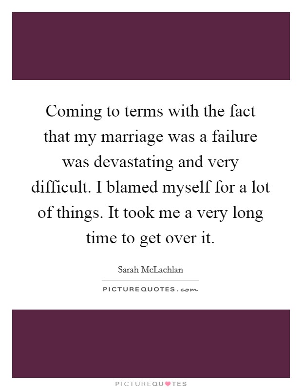 Coming to terms with the fact that my marriage was a failure was devastating and very difficult. I blamed myself for a lot of things. It took me a very long time to get over it. Picture Quote #1