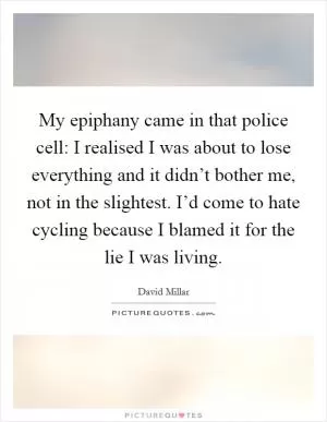 My epiphany came in that police cell: I realised I was about to lose everything and it didn’t bother me, not in the slightest. I’d come to hate cycling because I blamed it for the lie I was living Picture Quote #1