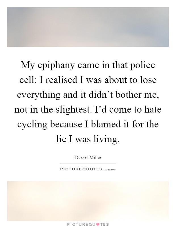 My epiphany came in that police cell: I realised I was about to lose everything and it didn't bother me, not in the slightest. I'd come to hate cycling because I blamed it for the lie I was living. Picture Quote #1
