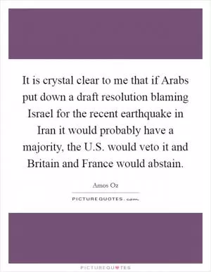 It is crystal clear to me that if Arabs put down a draft resolution blaming Israel for the recent earthquake in Iran it would probably have a majority, the U.S. would veto it and Britain and France would abstain Picture Quote #1