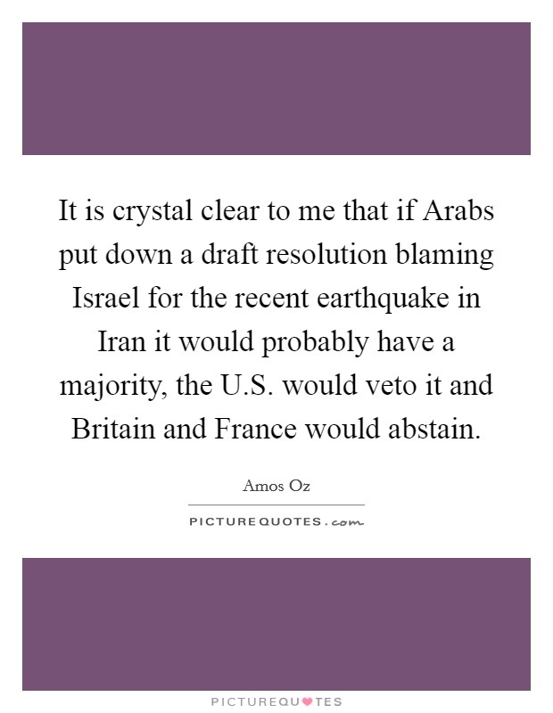 It is crystal clear to me that if Arabs put down a draft resolution blaming Israel for the recent earthquake in Iran it would probably have a majority, the U.S. would veto it and Britain and France would abstain. Picture Quote #1