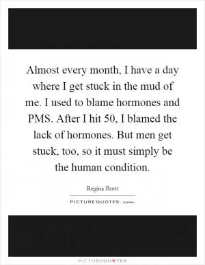 Almost every month, I have a day where I get stuck in the mud of me. I used to blame hormones and PMS. After I hit 50, I blamed the lack of hormones. But men get stuck, too, so it must simply be the human condition Picture Quote #1