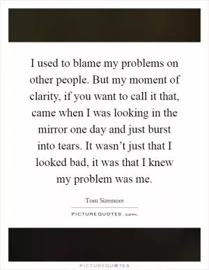 I used to blame my problems on other people. But my moment of clarity, if you want to call it that, came when I was looking in the mirror one day and just burst into tears. It wasn’t just that I looked bad, it was that I knew my problem was me Picture Quote #1