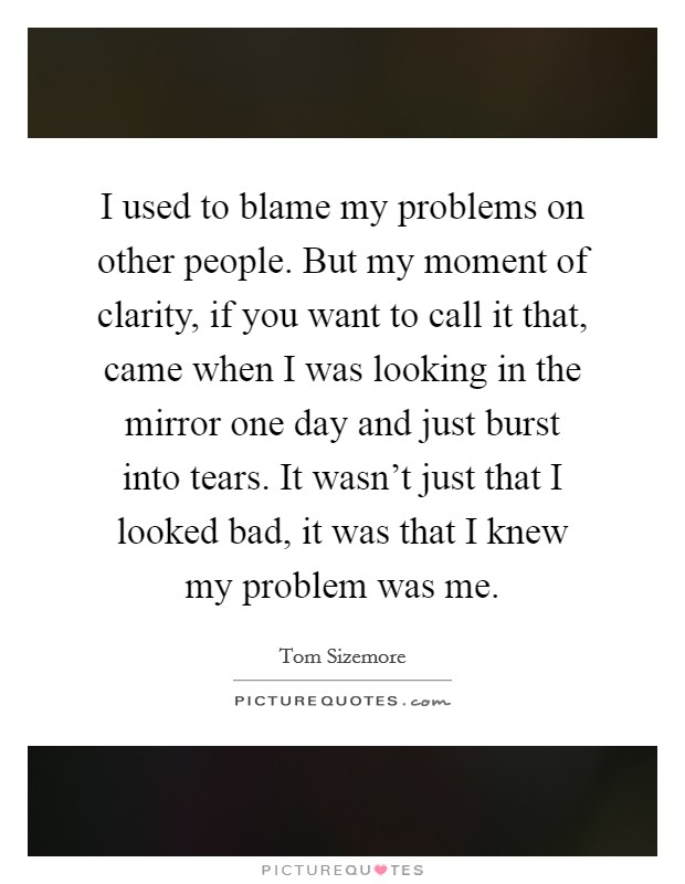 I used to blame my problems on other people. But my moment of clarity, if you want to call it that, came when I was looking in the mirror one day and just burst into tears. It wasn't just that I looked bad, it was that I knew my problem was me. Picture Quote #1
