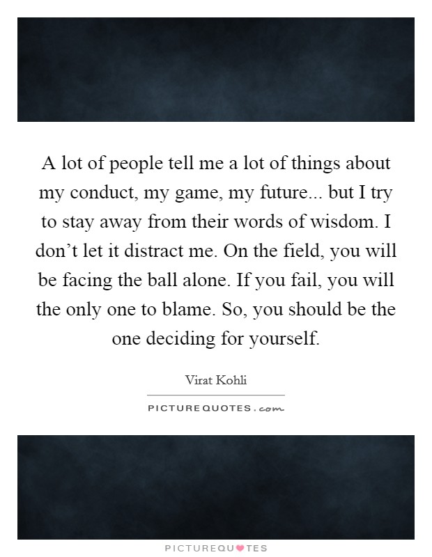 A lot of people tell me a lot of things about my conduct, my game, my future... but I try to stay away from their words of wisdom. I don't let it distract me. On the field, you will be facing the ball alone. If you fail, you will the only one to blame. So, you should be the one deciding for yourself. Picture Quote #1