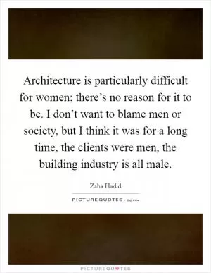 Architecture is particularly difficult for women; there’s no reason for it to be. I don’t want to blame men or society, but I think it was for a long time, the clients were men, the building industry is all male Picture Quote #1