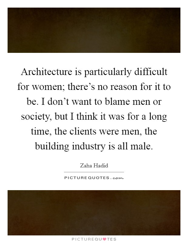 Architecture is particularly difficult for women; there's no reason for it to be. I don't want to blame men or society, but I think it was for a long time, the clients were men, the building industry is all male. Picture Quote #1