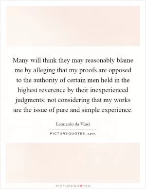 Many will think they may reasonably blame me by alleging that my proofs are opposed to the authority of certain men held in the highest reverence by their inexperienced judgments; not considering that my works are the issue of pure and simple experience Picture Quote #1