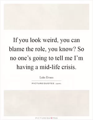 If you look weird, you can blame the role, you know? So no one’s going to tell me I’m having a mid-life crisis Picture Quote #1