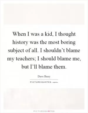 When I was a kid, I thought history was the most boring subject of all. I shouldn’t blame my teachers; I should blame me, but I’ll blame them Picture Quote #1