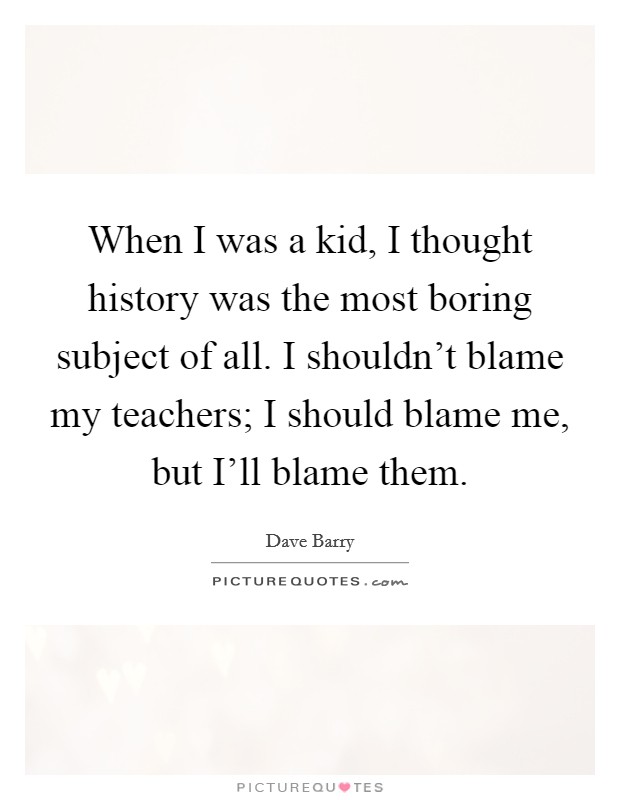 When I was a kid, I thought history was the most boring subject of all. I shouldn't blame my teachers; I should blame me, but I'll blame them. Picture Quote #1