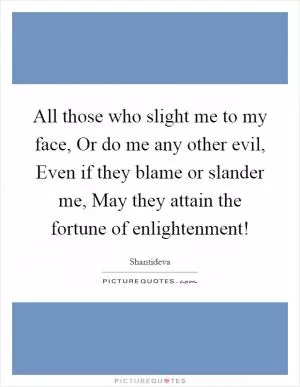 All those who slight me to my face, Or do me any other evil, Even if they blame or slander me, May they attain the fortune of enlightenment! Picture Quote #1